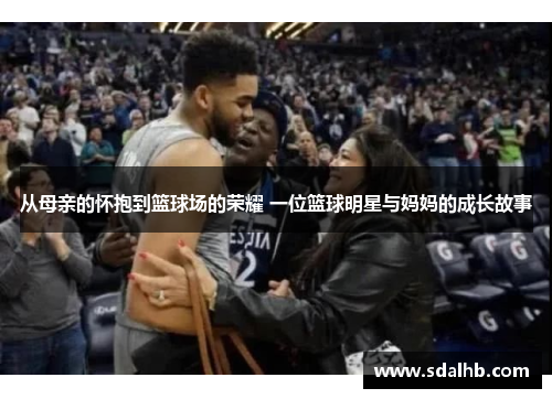 从母亲的怀抱到篮球场的荣耀 一位篮球明星与妈妈的成长故事