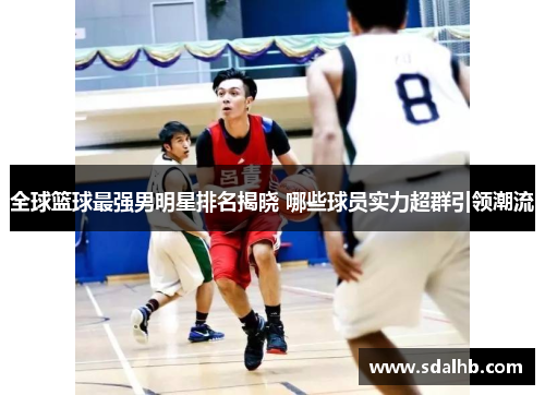 全球篮球最强男明星排名揭晓 哪些球员实力超群引领潮流