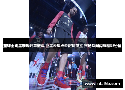 篮球全明星璀璨开幕盛典 巨星云集点燃激情夜空 赛场瞬间闪耀精彩纷呈