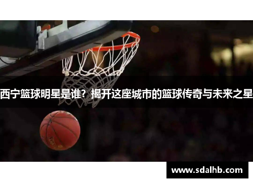 西宁篮球明星是谁？揭开这座城市的篮球传奇与未来之星