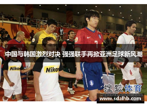 中国与韩国激烈对决 强强联手再掀亚洲足球新风潮