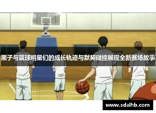 黑子与篮球明星们的成长轨迹与默契碰撞展现全新赛场故事